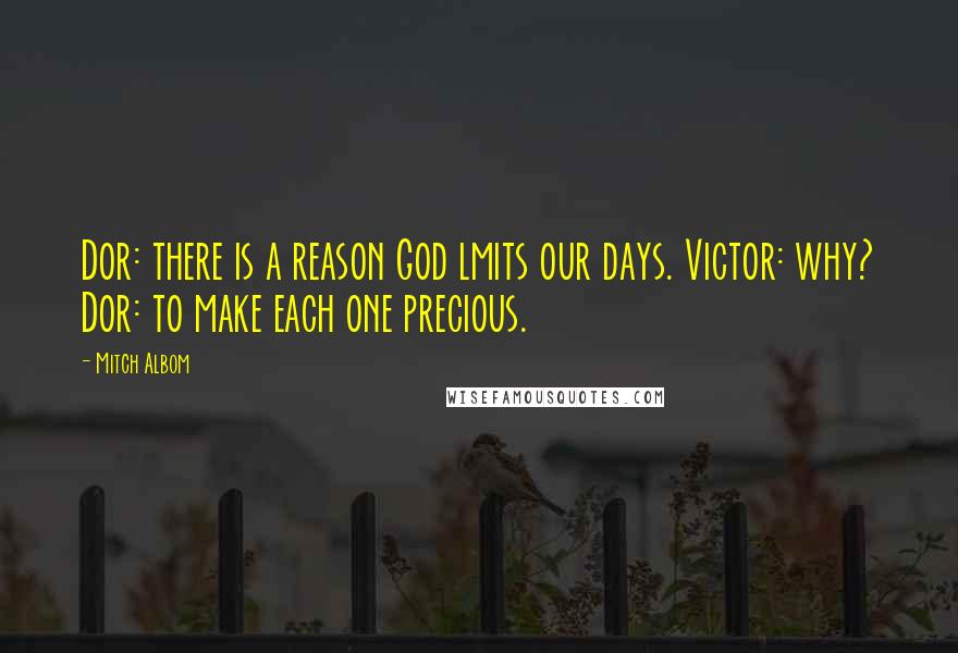 Mitch Albom Quotes: Dor: there is a reason God lmits our days. Victor: why? Dor: to make each one precious.