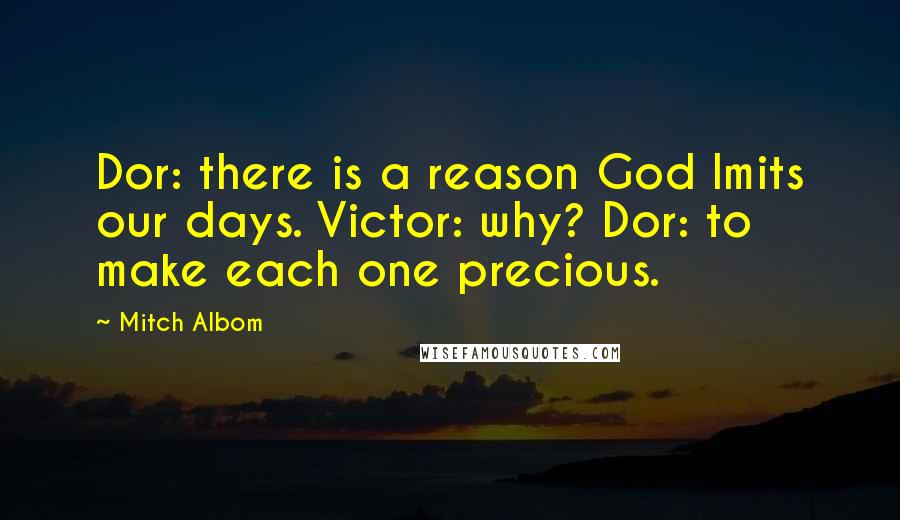 Mitch Albom Quotes: Dor: there is a reason God lmits our days. Victor: why? Dor: to make each one precious.
