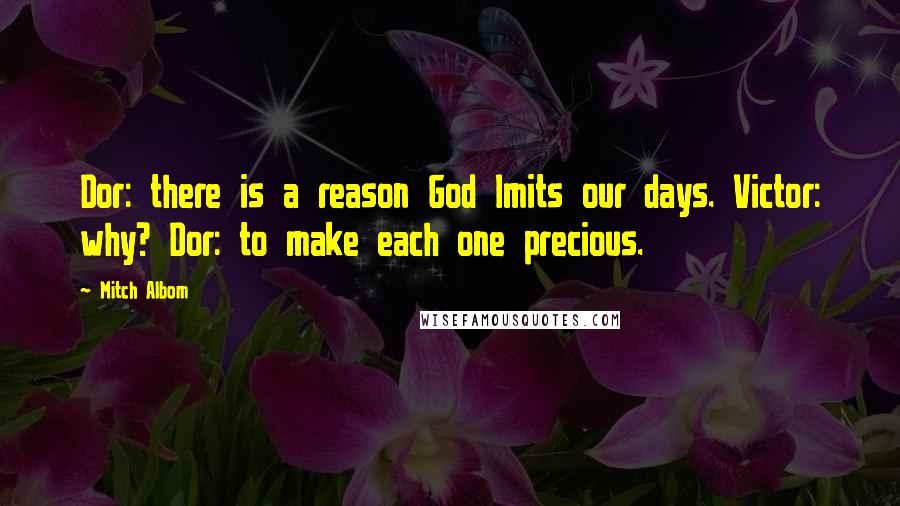 Mitch Albom Quotes: Dor: there is a reason God lmits our days. Victor: why? Dor: to make each one precious.