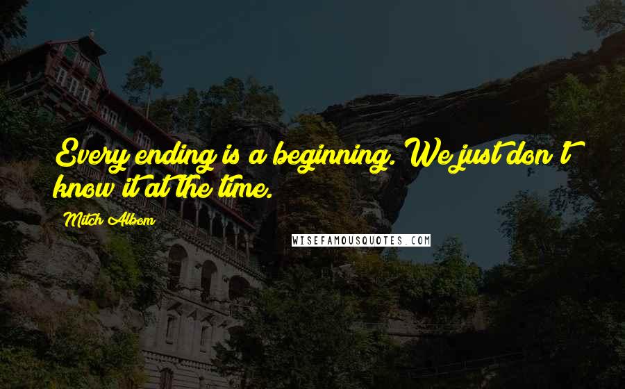 Mitch Albom Quotes: Every ending is a beginning. We just don't know it at the time.