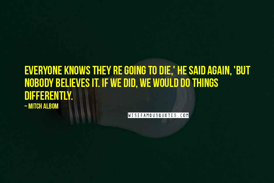 Mitch Albom Quotes: Everyone knows they re going to die,' he said again, 'but nobody believes it. If we did, we would do things differently.