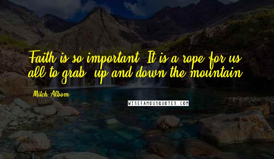 Mitch Albom Quotes: Faith is so important. It is a rope for us all to grab, up and down the mountain.