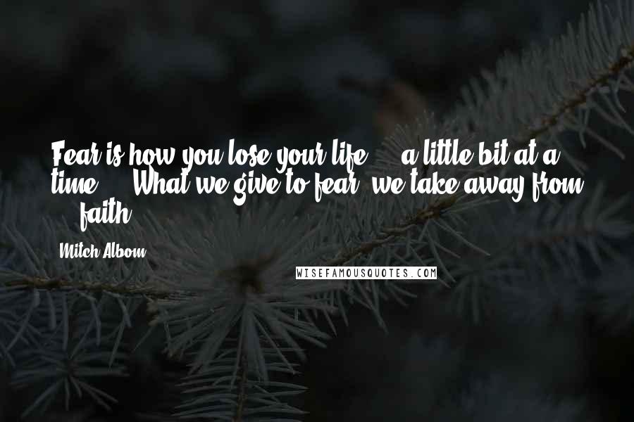 Mitch Albom Quotes: Fear is how you lose your life ... a little bit at a time ... What we give to fear, we take away from ... faith.