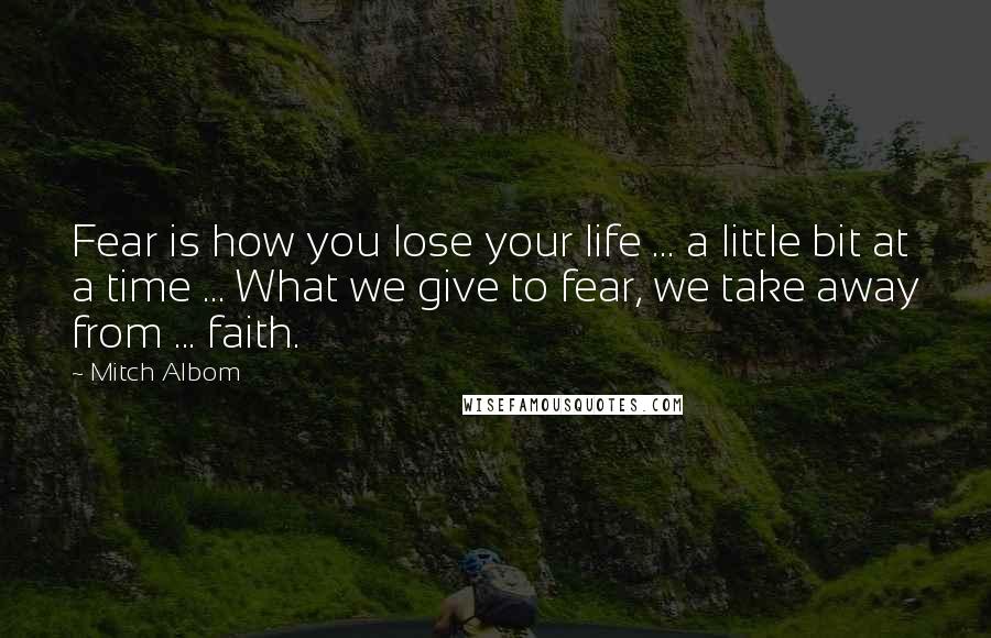Mitch Albom Quotes: Fear is how you lose your life ... a little bit at a time ... What we give to fear, we take away from ... faith.