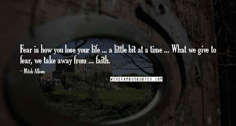 Mitch Albom Quotes: Fear is how you lose your life ... a little bit at a time ... What we give to fear, we take away from ... faith.