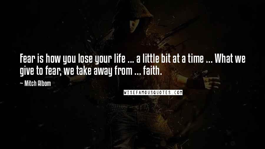 Mitch Albom Quotes: Fear is how you lose your life ... a little bit at a time ... What we give to fear, we take away from ... faith.
