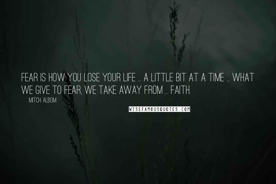 Mitch Albom Quotes: Fear is how you lose your life ... a little bit at a time ... What we give to fear, we take away from ... faith.