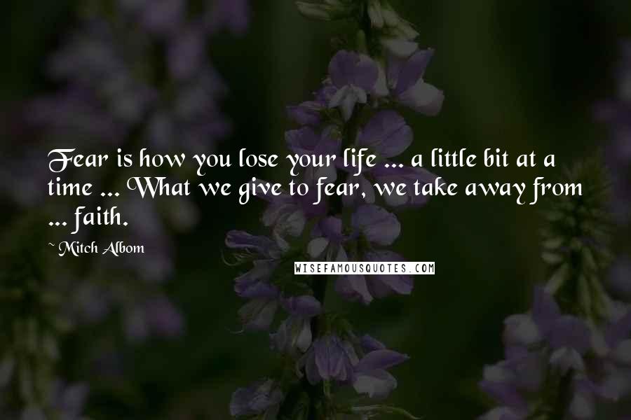 Mitch Albom Quotes: Fear is how you lose your life ... a little bit at a time ... What we give to fear, we take away from ... faith.