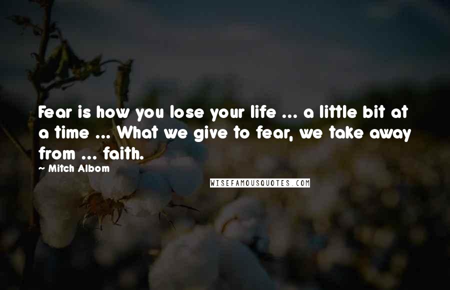 Mitch Albom Quotes: Fear is how you lose your life ... a little bit at a time ... What we give to fear, we take away from ... faith.