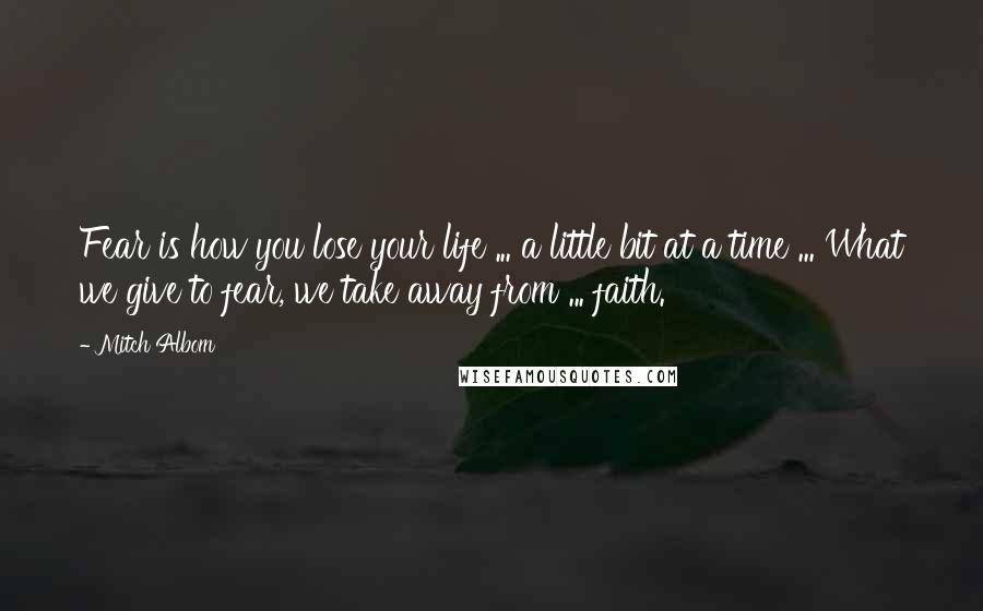 Mitch Albom Quotes: Fear is how you lose your life ... a little bit at a time ... What we give to fear, we take away from ... faith.