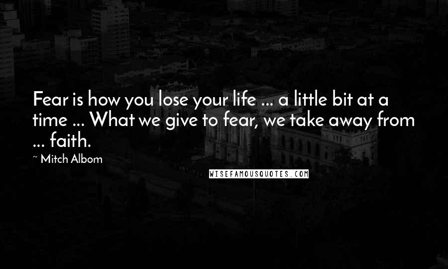 Mitch Albom Quotes: Fear is how you lose your life ... a little bit at a time ... What we give to fear, we take away from ... faith.