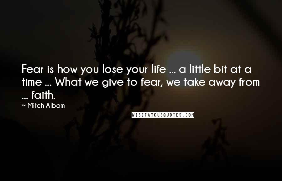 Mitch Albom Quotes: Fear is how you lose your life ... a little bit at a time ... What we give to fear, we take away from ... faith.