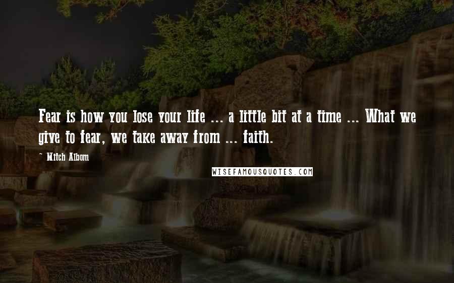 Mitch Albom Quotes: Fear is how you lose your life ... a little bit at a time ... What we give to fear, we take away from ... faith.