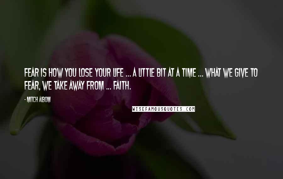 Mitch Albom Quotes: Fear is how you lose your life ... a little bit at a time ... What we give to fear, we take away from ... faith.