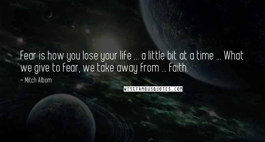 Mitch Albom Quotes: Fear is how you lose your life ... a little bit at a time ... What we give to fear, we take away from ... faith.