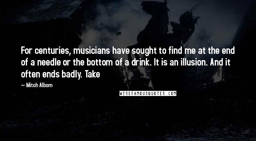 Mitch Albom Quotes: For centuries, musicians have sought to find me at the end of a needle or the bottom of a drink. It is an illusion. And it often ends badly. Take
