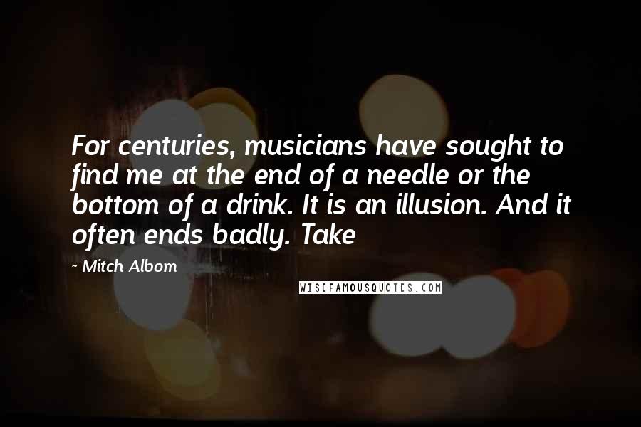 Mitch Albom Quotes: For centuries, musicians have sought to find me at the end of a needle or the bottom of a drink. It is an illusion. And it often ends badly. Take