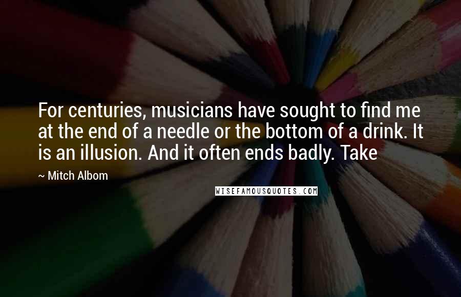Mitch Albom Quotes: For centuries, musicians have sought to find me at the end of a needle or the bottom of a drink. It is an illusion. And it often ends badly. Take