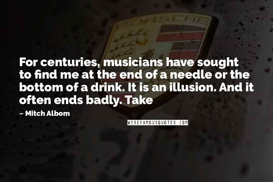 Mitch Albom Quotes: For centuries, musicians have sought to find me at the end of a needle or the bottom of a drink. It is an illusion. And it often ends badly. Take