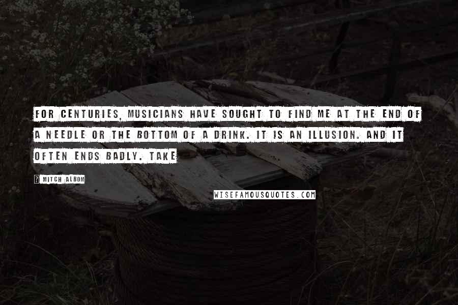Mitch Albom Quotes: For centuries, musicians have sought to find me at the end of a needle or the bottom of a drink. It is an illusion. And it often ends badly. Take