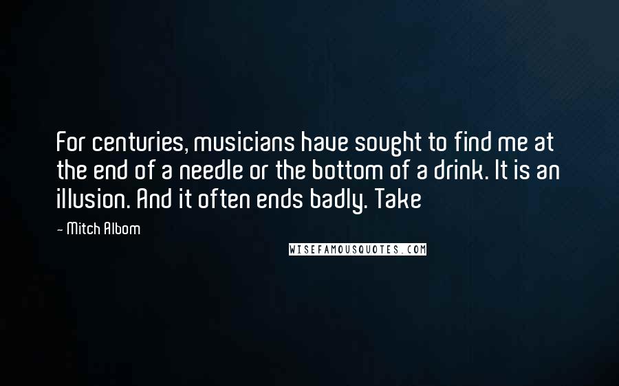 Mitch Albom Quotes: For centuries, musicians have sought to find me at the end of a needle or the bottom of a drink. It is an illusion. And it often ends badly. Take