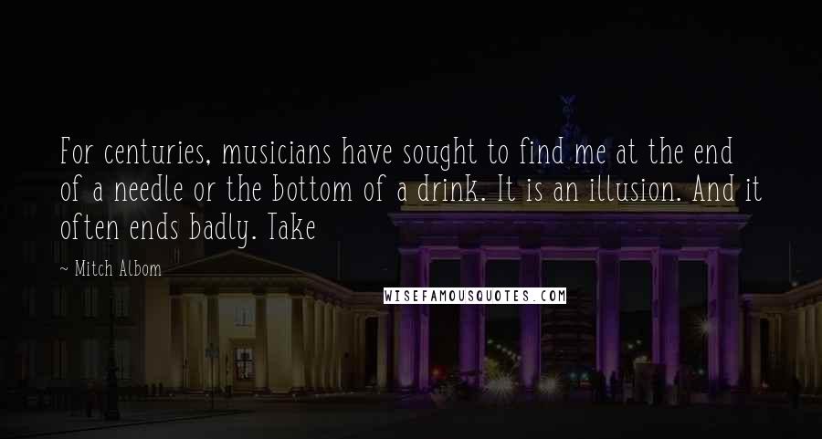 Mitch Albom Quotes: For centuries, musicians have sought to find me at the end of a needle or the bottom of a drink. It is an illusion. And it often ends badly. Take