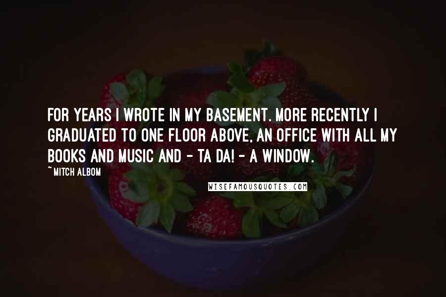 Mitch Albom Quotes: For years I wrote in my basement. More recently I graduated to one floor above, an office with all my books and music and - ta da! - a window.