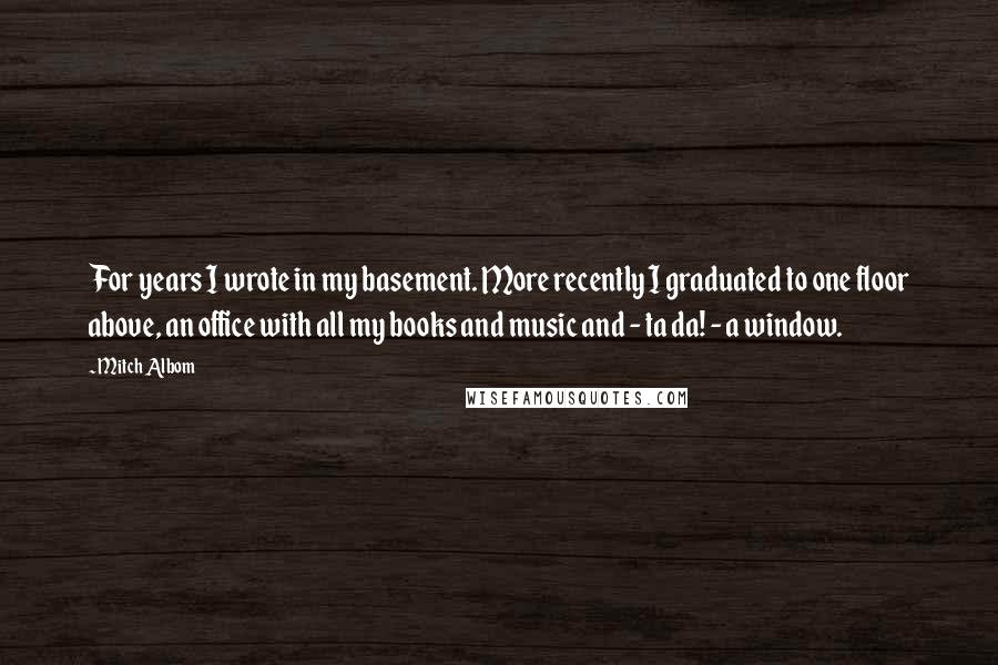 Mitch Albom Quotes: For years I wrote in my basement. More recently I graduated to one floor above, an office with all my books and music and - ta da! - a window.