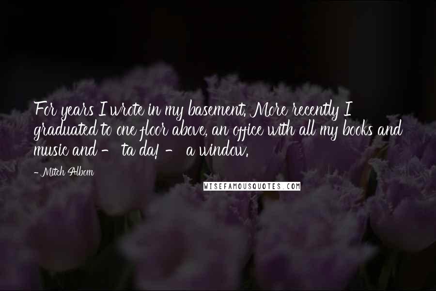 Mitch Albom Quotes: For years I wrote in my basement. More recently I graduated to one floor above, an office with all my books and music and - ta da! - a window.