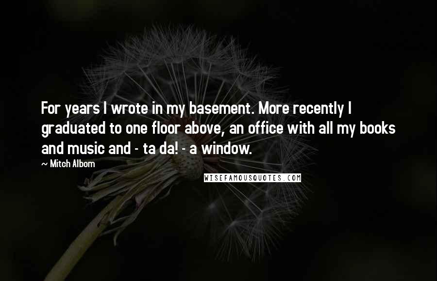 Mitch Albom Quotes: For years I wrote in my basement. More recently I graduated to one floor above, an office with all my books and music and - ta da! - a window.