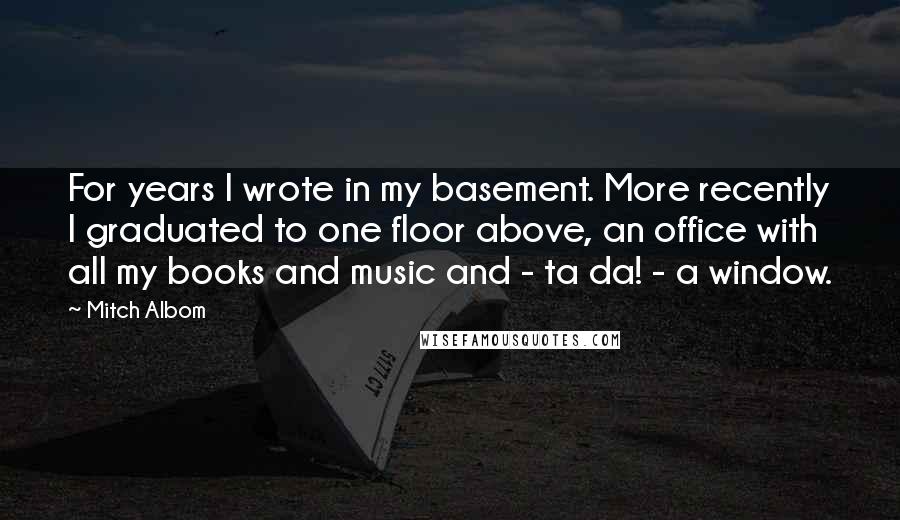 Mitch Albom Quotes: For years I wrote in my basement. More recently I graduated to one floor above, an office with all my books and music and - ta da! - a window.