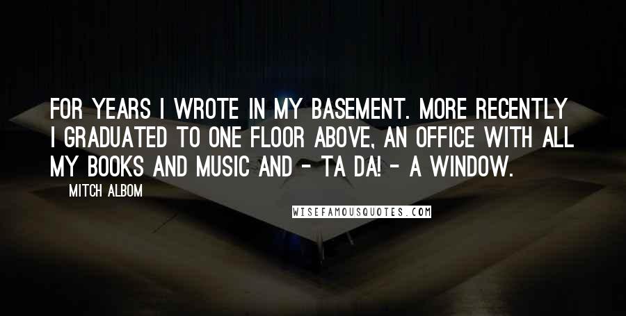 Mitch Albom Quotes: For years I wrote in my basement. More recently I graduated to one floor above, an office with all my books and music and - ta da! - a window.