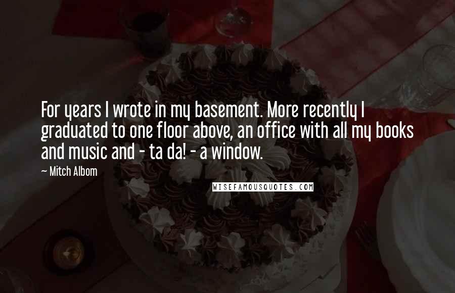 Mitch Albom Quotes: For years I wrote in my basement. More recently I graduated to one floor above, an office with all my books and music and - ta da! - a window.