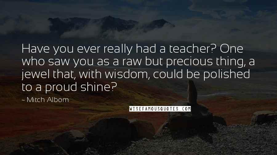 Mitch Albom Quotes: Have you ever really had a teacher? One who saw you as a raw but precious thing, a jewel that, with wisdom, could be polished to a proud shine?