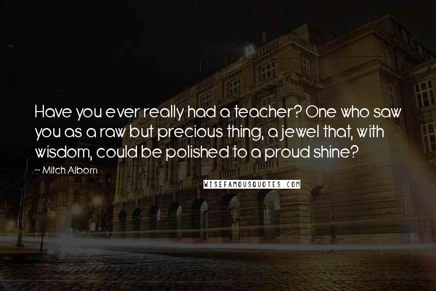 Mitch Albom Quotes: Have you ever really had a teacher? One who saw you as a raw but precious thing, a jewel that, with wisdom, could be polished to a proud shine?