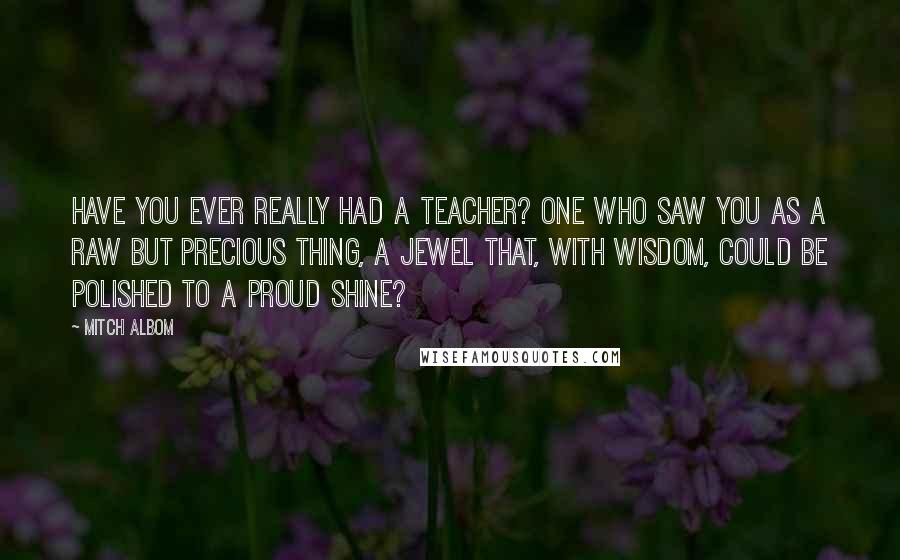 Mitch Albom Quotes: Have you ever really had a teacher? One who saw you as a raw but precious thing, a jewel that, with wisdom, could be polished to a proud shine?