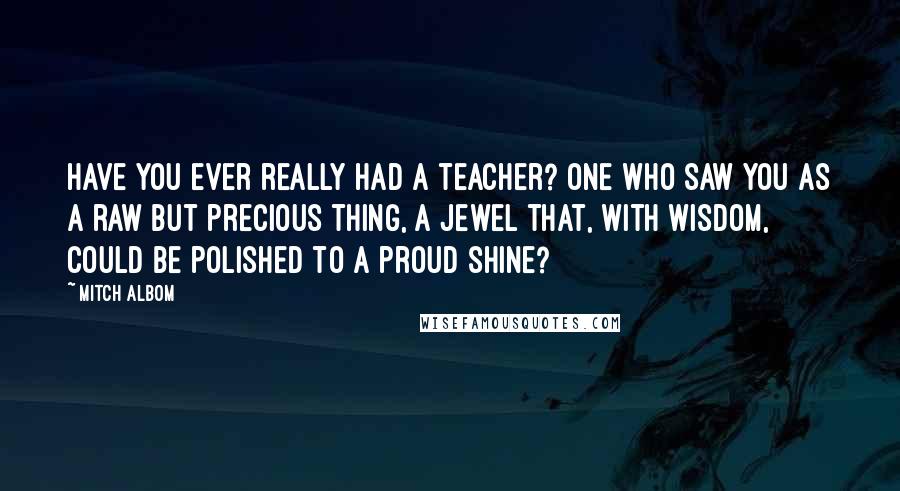 Mitch Albom Quotes: Have you ever really had a teacher? One who saw you as a raw but precious thing, a jewel that, with wisdom, could be polished to a proud shine?