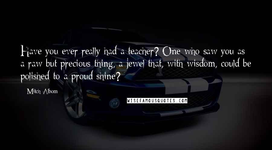 Mitch Albom Quotes: Have you ever really had a teacher? One who saw you as a raw but precious thing, a jewel that, with wisdom, could be polished to a proud shine?