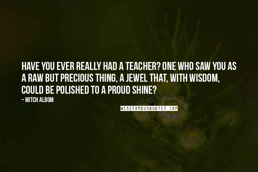 Mitch Albom Quotes: Have you ever really had a teacher? One who saw you as a raw but precious thing, a jewel that, with wisdom, could be polished to a proud shine?