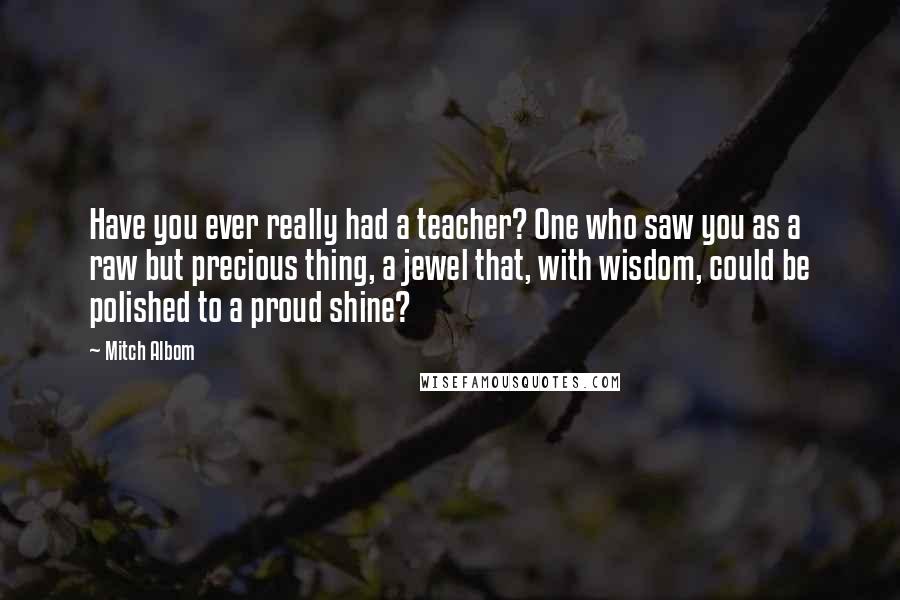 Mitch Albom Quotes: Have you ever really had a teacher? One who saw you as a raw but precious thing, a jewel that, with wisdom, could be polished to a proud shine?