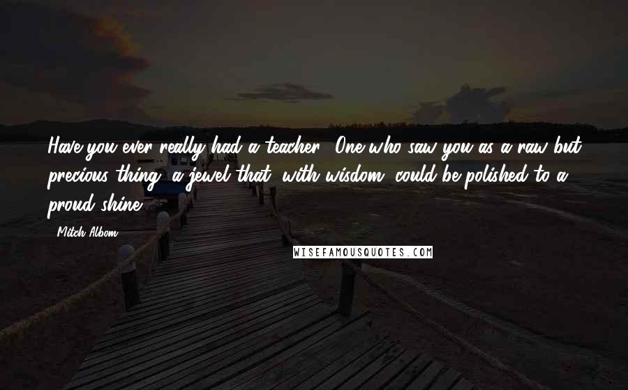 Mitch Albom Quotes: Have you ever really had a teacher? One who saw you as a raw but precious thing, a jewel that, with wisdom, could be polished to a proud shine?