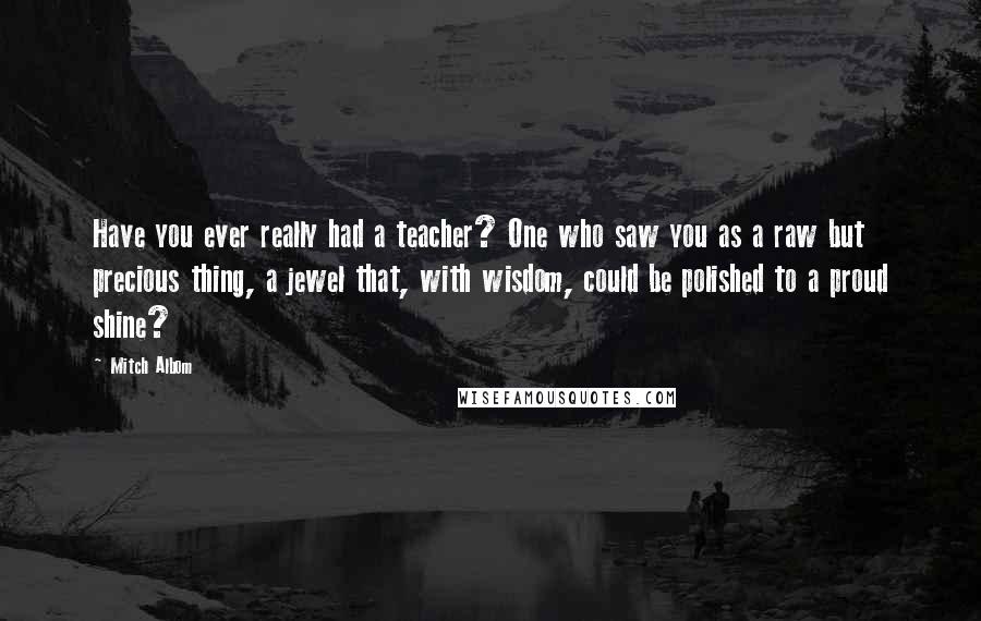 Mitch Albom Quotes: Have you ever really had a teacher? One who saw you as a raw but precious thing, a jewel that, with wisdom, could be polished to a proud shine?