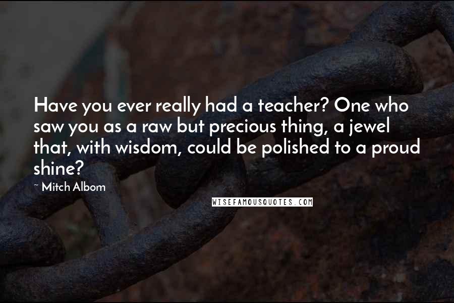 Mitch Albom Quotes: Have you ever really had a teacher? One who saw you as a raw but precious thing, a jewel that, with wisdom, could be polished to a proud shine?