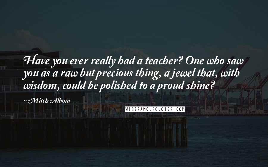 Mitch Albom Quotes: Have you ever really had a teacher? One who saw you as a raw but precious thing, a jewel that, with wisdom, could be polished to a proud shine?