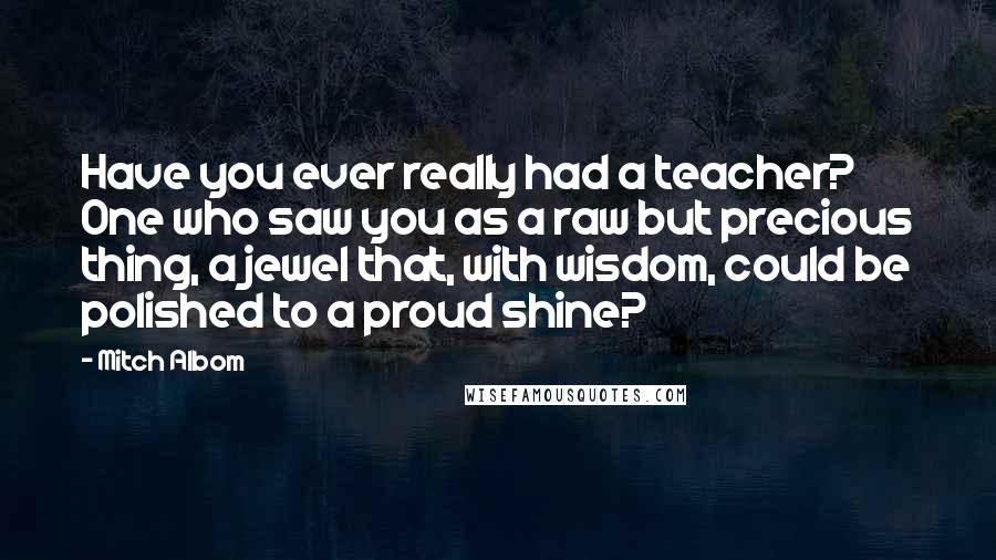 Mitch Albom Quotes: Have you ever really had a teacher? One who saw you as a raw but precious thing, a jewel that, with wisdom, could be polished to a proud shine?