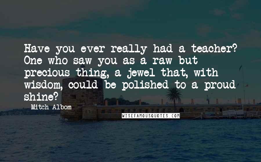 Mitch Albom Quotes: Have you ever really had a teacher? One who saw you as a raw but precious thing, a jewel that, with wisdom, could be polished to a proud shine?