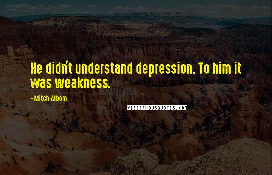 Mitch Albom Quotes: He didn't understand depression. To him it was weakness.