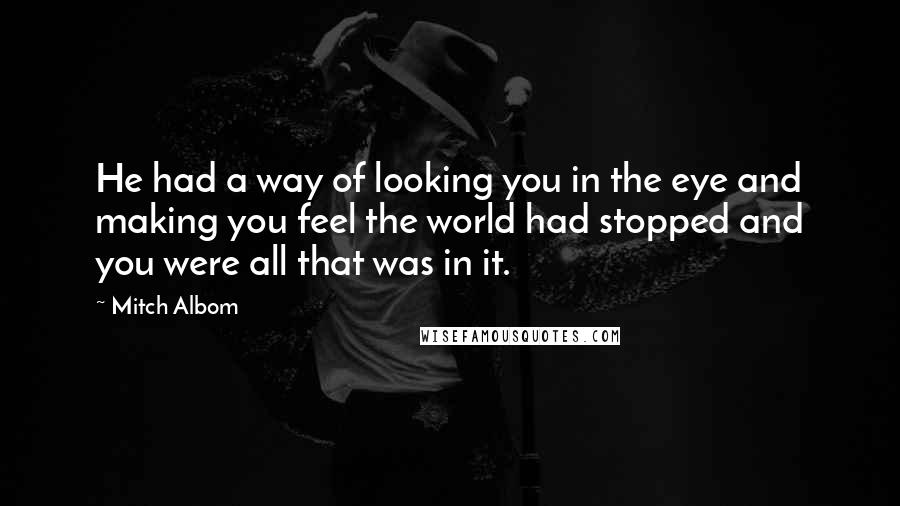 Mitch Albom Quotes: He had a way of looking you in the eye and making you feel the world had stopped and you were all that was in it.