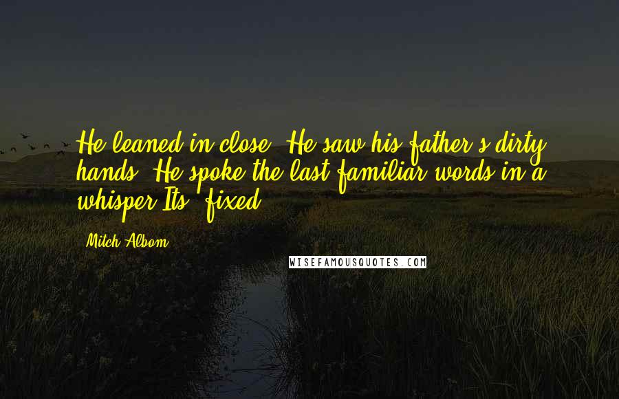 Mitch Albom Quotes: He leaned in close. He saw his father's dirty hands. He spoke the last familiar words in a whisper.Its' fixed.