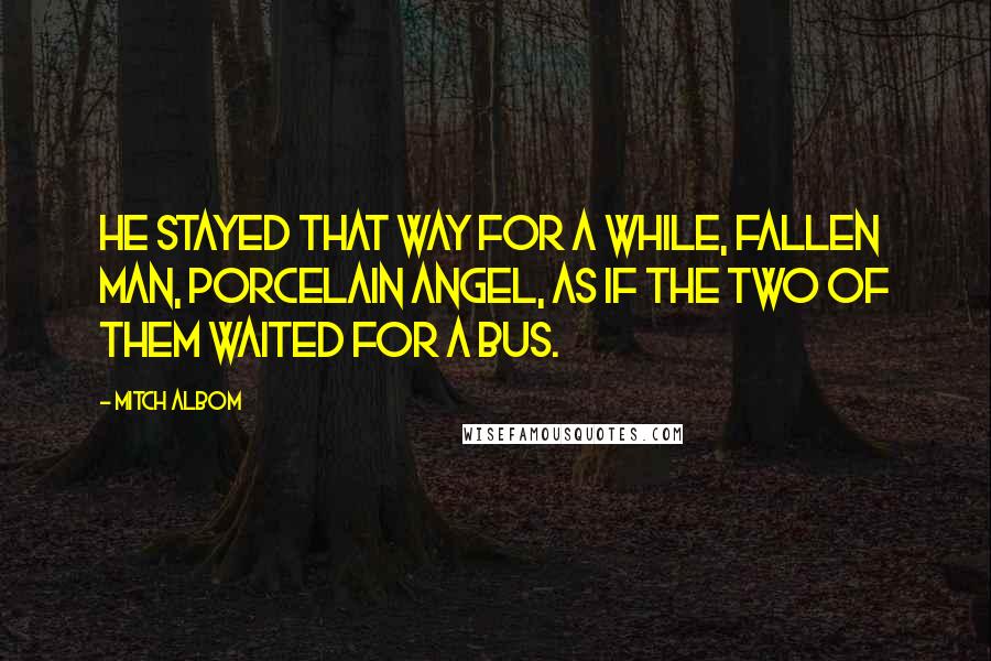 Mitch Albom Quotes: He stayed that way for a while, fallen man, porcelain angel, as if the two of them waited for a bus.